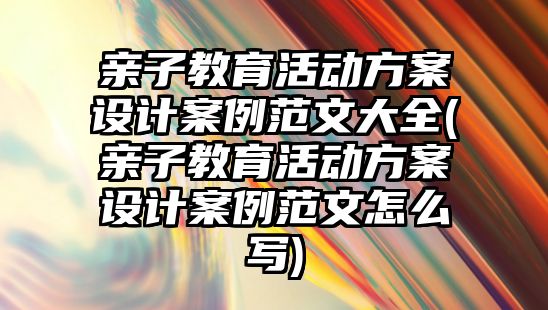 親子教育活動方案設(shè)計案例范文大全(親子教育活動方案設(shè)計案例范文怎么寫)