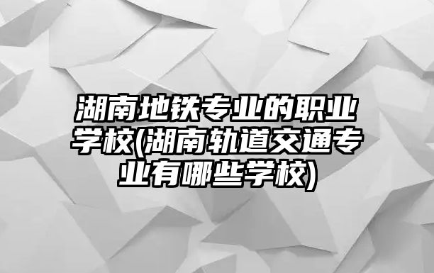 湖南地鐵專業(yè)的職業(yè)學校(湖南軌道交通專業(yè)有哪些學校)