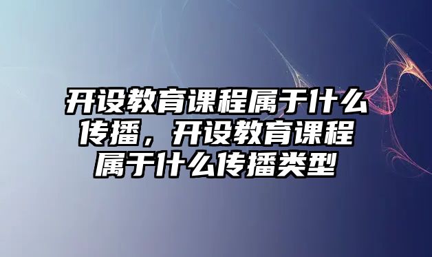 開設(shè)教育課程屬于什么傳播，開設(shè)教育課程屬于什么傳播類型