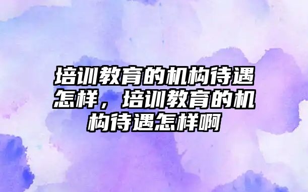 培訓(xùn)教育的機構(gòu)待遇怎樣，培訓(xùn)教育的機構(gòu)待遇怎樣啊