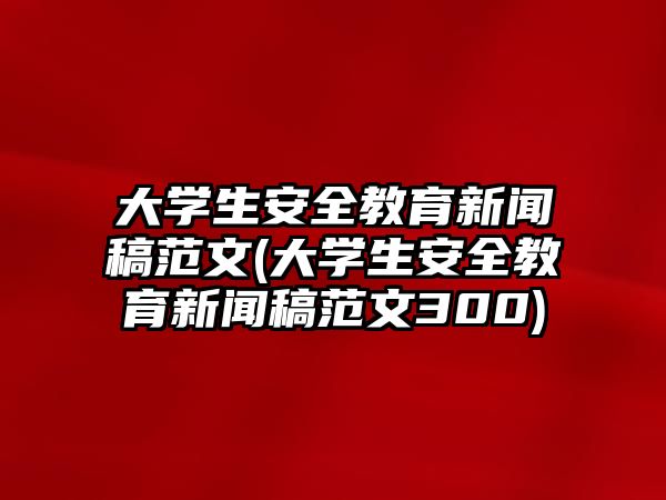 大學(xué)生安全教育新聞稿范文(大學(xué)生安全教育新聞稿范文300)