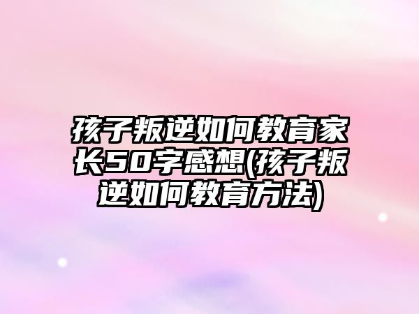 孩子叛逆如何教育家長50字感想(孩子叛逆如何教育方法)