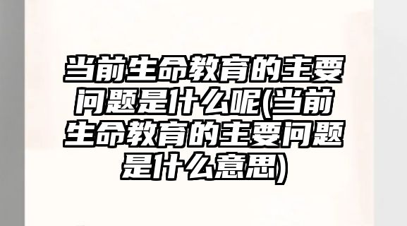 當前生命教育的主要問題是什么呢(當前生命教育的主要問題是什么意思)