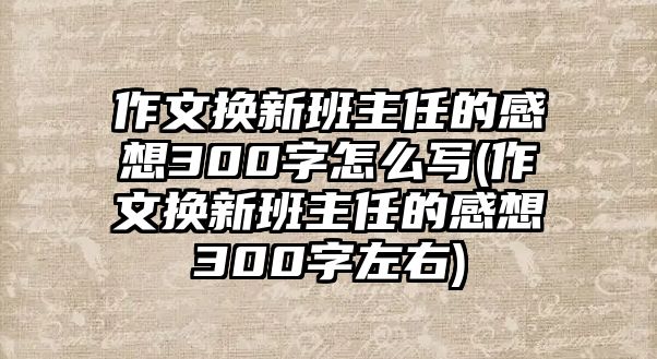 作文換新班主任的感想300字怎么寫(xiě)(作文換新班主任的感想300字左右)