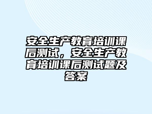 安全生產(chǎn)教育培訓(xùn)課后測試，安全生產(chǎn)教育培訓(xùn)課后測試題及答案