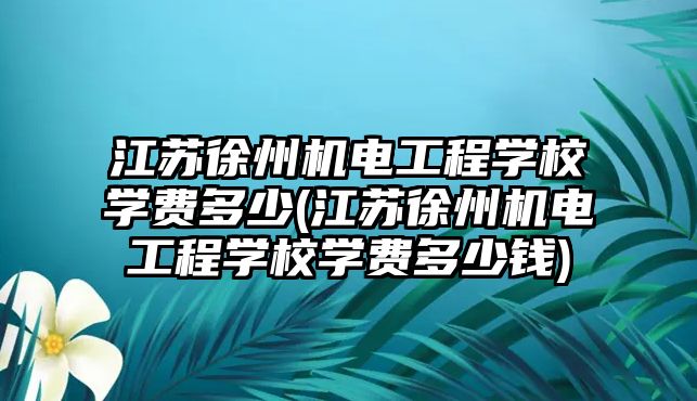 江蘇徐州機電工程學校學費多少(江蘇徐州機電工程學校學費多少錢)