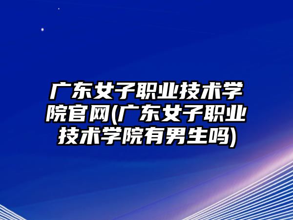 廣東女子職業(yè)技術(shù)學(xué)院官網(wǎng)(廣東女子職業(yè)技術(shù)學(xué)院有男生嗎)