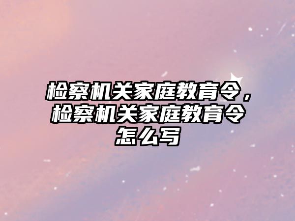 檢察機關(guān)家庭教育令，檢察機關(guān)家庭教育令怎么寫