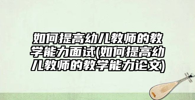 如何提高幼兒教師的教學能力面試(如何提高幼兒教師的教學能力論文)