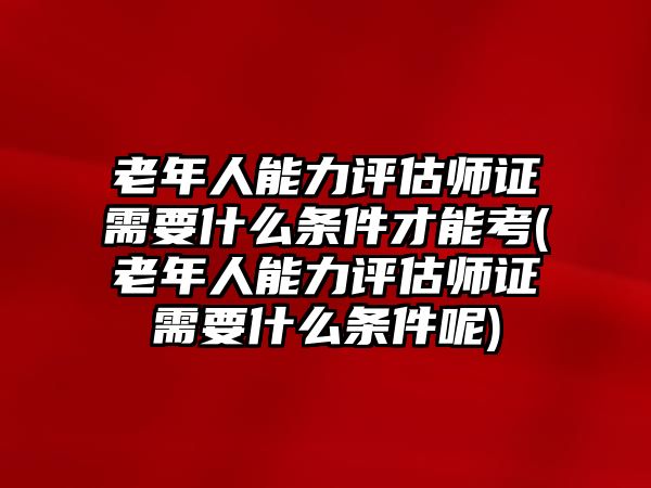 老年人能力評估師證需要什么條件才能考(老年人能力評估師證需要什么條件呢)