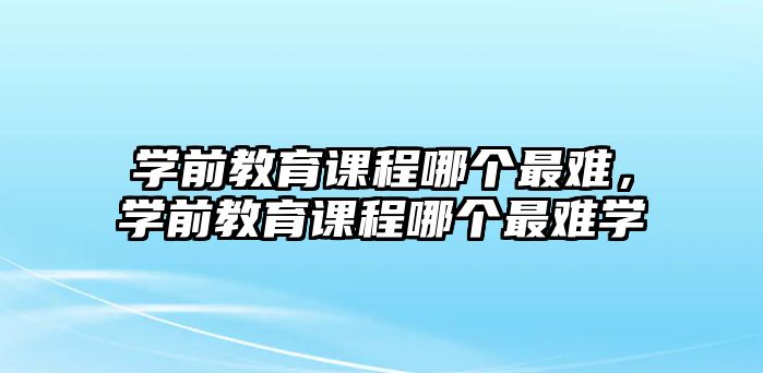 學前教育課程哪個最難，學前教育課程哪個最難學