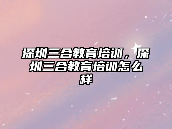 深圳三合教育培訓，深圳三合教育培訓怎么樣