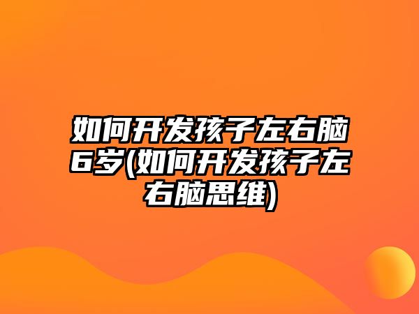 如何開發(fā)孩子左右腦6歲(如何開發(fā)孩子左右腦思維)