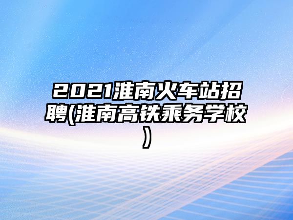 2021淮南火車站招聘(淮南高鐵乘務(wù)學(xué)校)