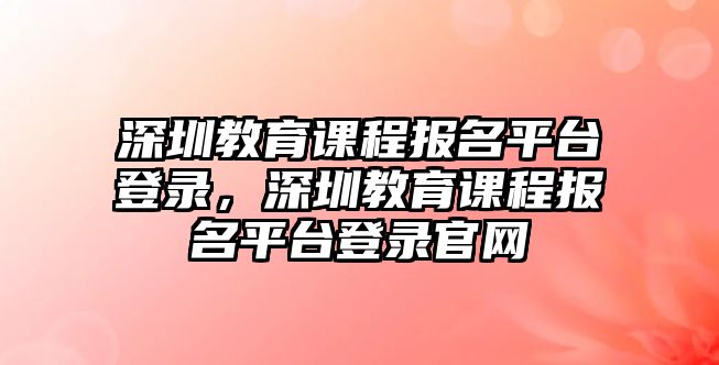 深圳教育課程報名平臺登錄，深圳教育課程報名平臺登錄官網(wǎng)