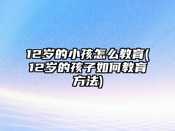 12歲的小孩怎么教育(12歲的孩子如何教育方法)