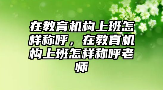 在教育機(jī)構(gòu)上班怎樣稱呼，在教育機(jī)構(gòu)上班怎樣稱呼老師