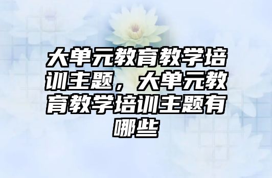 大單元教育教學培訓主題，大單元教育教學培訓主題有哪些