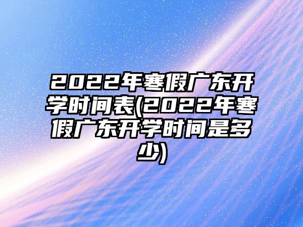 2022年寒假廣東開學(xué)時(shí)間表(2022年寒假廣東開學(xué)時(shí)間是多少)