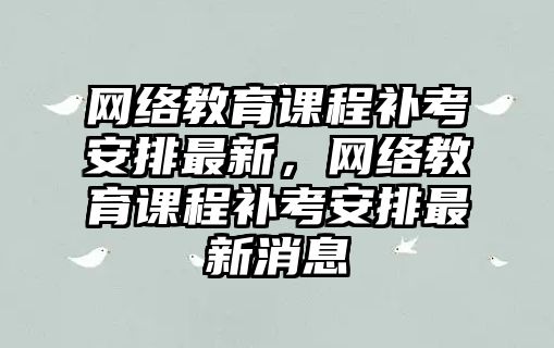 網絡教育課程補考安排最新，網絡教育課程補考安排最新消息