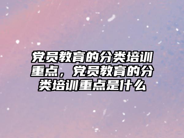 黨員教育的分類培訓重點，黨員教育的分類培訓重點是什么