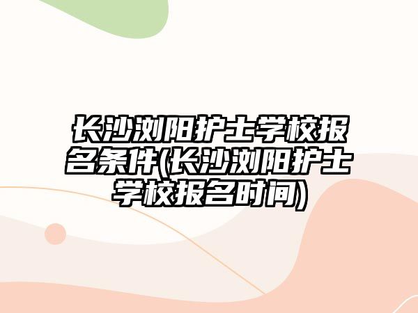 長沙瀏陽護士學(xué)校報名條件(長沙瀏陽護士學(xué)校報名時間)