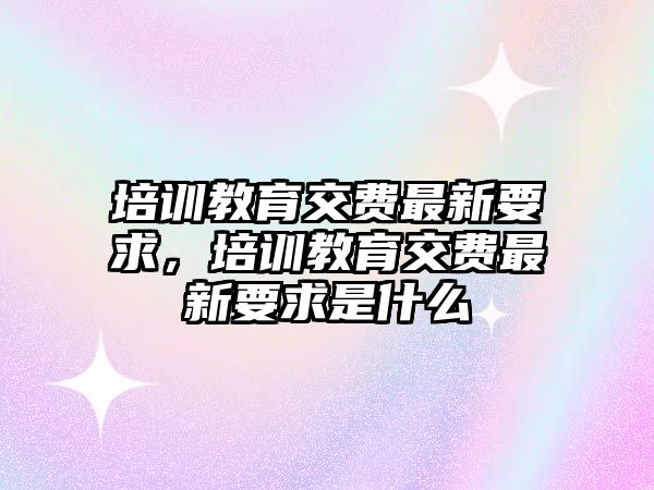 培訓(xùn)教育交費(fèi)最新要求，培訓(xùn)教育交費(fèi)最新要求是什么