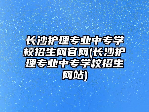 長沙護理專業(yè)中專學校招生網官網(長沙護理專業(yè)中專學校招生網站)