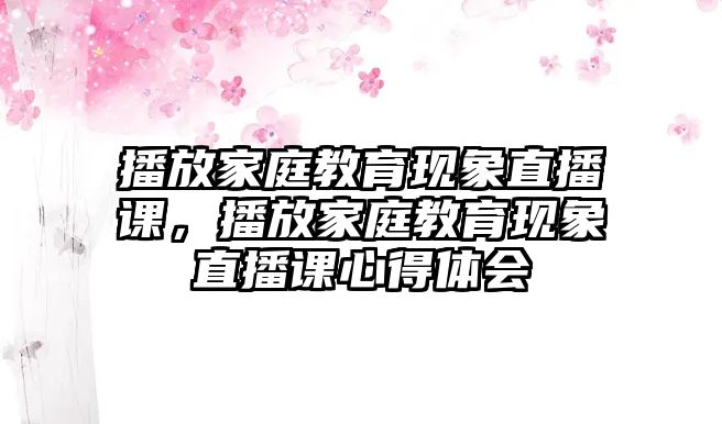 播放家庭教育現(xiàn)象直播課，播放家庭教育現(xiàn)象直播課心得體會