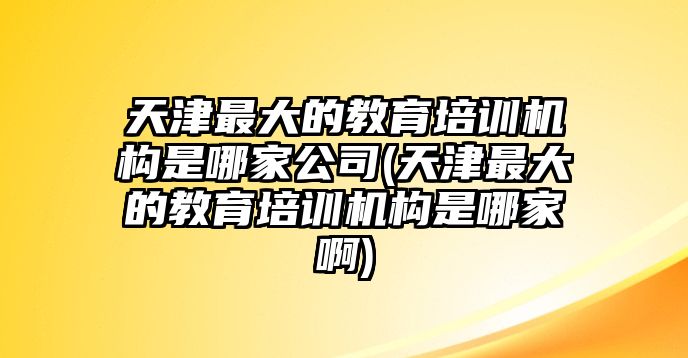 天津最大的教育培訓(xùn)機構(gòu)是哪家公司(天津最大的教育培訓(xùn)機構(gòu)是哪家啊)