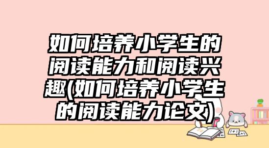 如何培養(yǎng)小學(xué)生的閱讀能力和閱讀興趣(如何培養(yǎng)小學(xué)生的閱讀能力論文)