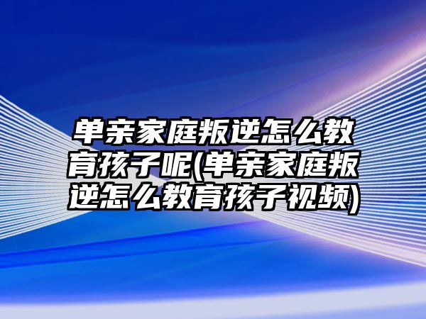 單親家庭叛逆怎么教育孩子呢(單親家庭叛逆怎么教育孩子視頻)