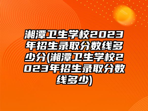 湘潭衛(wèi)生學(xué)校2023年招生錄取分?jǐn)?shù)線多少分(湘潭衛(wèi)生學(xué)校2023年招生錄取分?jǐn)?shù)線多少)