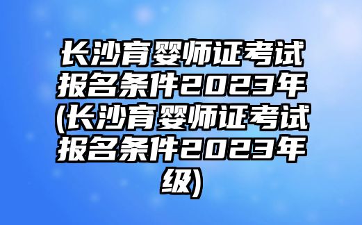 長沙育嬰師證考試報名條件2023年(長沙育嬰師證考試報名條件2023年級)