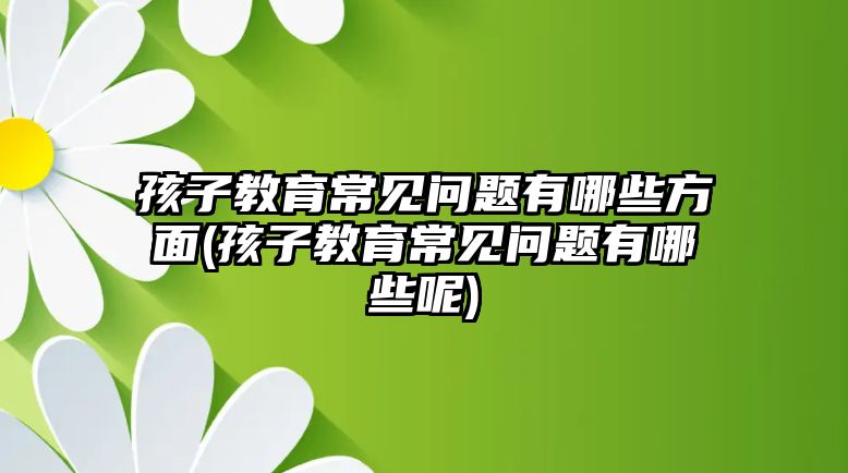 孩子教育常見問題有哪些方面(孩子教育常見問題有哪些呢)