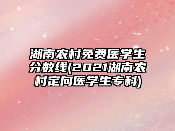 湖南農(nóng)村免費(fèi)醫(yī)學(xué)生分?jǐn)?shù)線(2021湖南農(nóng)村定向醫(yī)學(xué)生專科)