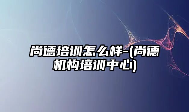 尚德培訓(xùn)怎么樣-(尚德機(jī)構(gòu)培訓(xùn)中心)