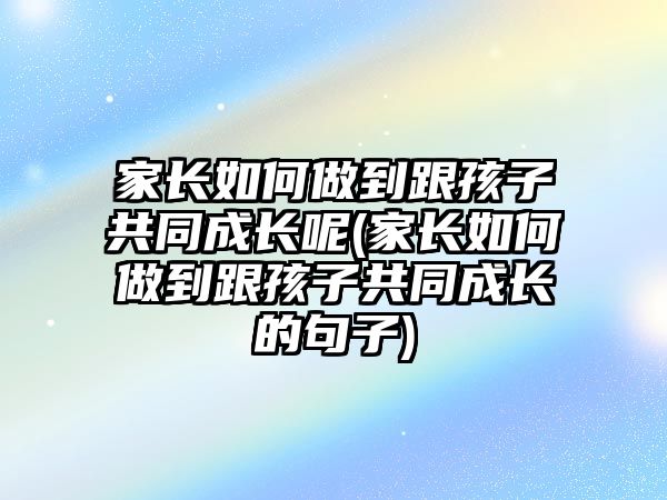 家長如何做到跟孩子共同成長呢(家長如何做到跟孩子共同成長的句子)