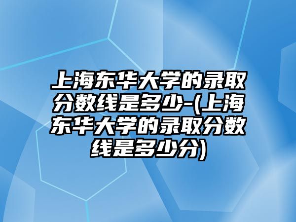 上海東華大學(xué)的錄取分?jǐn)?shù)線是多少-(上海東華大學(xué)的錄取分?jǐn)?shù)線是多少分)