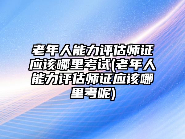 老年人能力評(píng)估師證應(yīng)該哪里考試(老年人能力評(píng)估師證應(yīng)該哪里考呢)