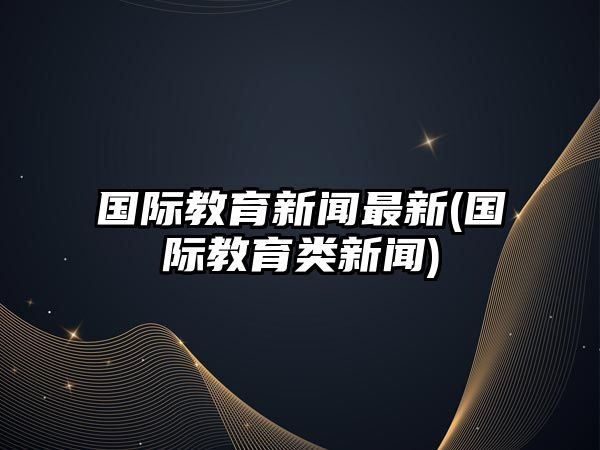 國際教育新聞最新(國際教育類新聞)