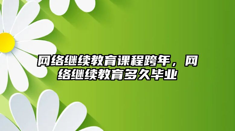 網(wǎng)絡(luò)繼續(xù)教育課程跨年，網(wǎng)絡(luò)繼續(xù)教育多久畢業(yè)