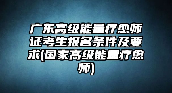 廣東高級能量療愈師證考生報名條件及要求(國家高級能量療愈師)