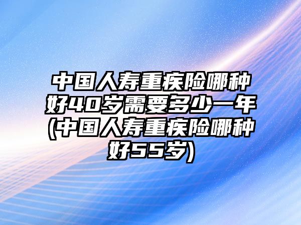 中國人壽重疾險哪種好40歲需要多少一年(中國人壽重疾險哪種好55歲)