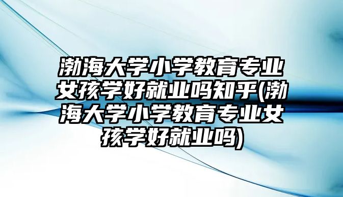 渤海大學小學教育專業(yè)女孩學好就業(yè)嗎知乎(渤海大學小學教育專業(yè)女孩學好就業(yè)嗎)