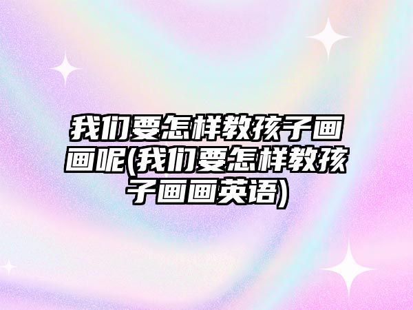 我們要怎樣教孩子畫畫呢(我們要怎樣教孩子畫畫英語)