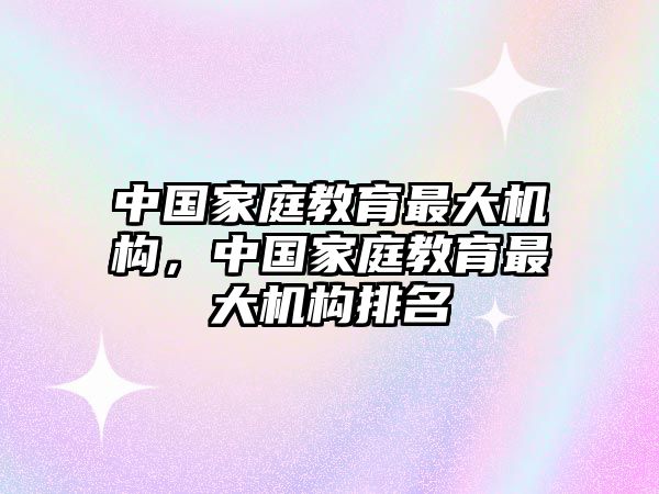 中國家庭教育最大機(jī)構(gòu)，中國家庭教育最大機(jī)構(gòu)排名