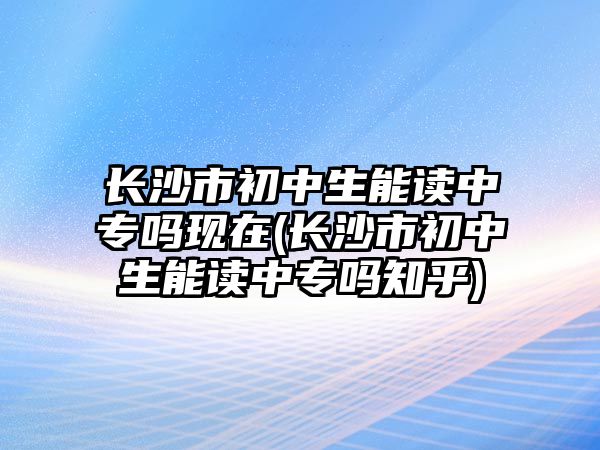 長沙市初中生能讀中專嗎現(xiàn)在(長沙市初中生能讀中專嗎知乎)