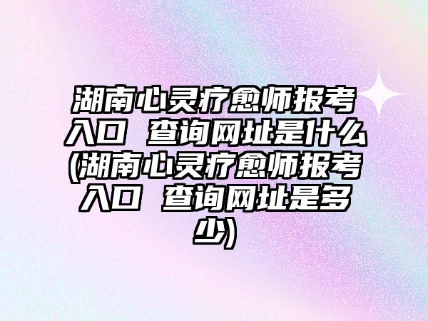 湖南心靈療愈師報(bào)考入口 查詢網(wǎng)址是什么(湖南心靈療愈師報(bào)考入口 查詢網(wǎng)址是多少)