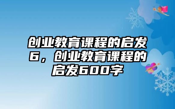 創(chuàng)業(yè)教育課程的啟發(fā)6，創(chuàng)業(yè)教育課程的啟發(fā)600字